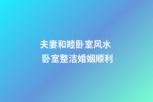 夫妻和睦卧室风水  卧室整洁婚姻顺利